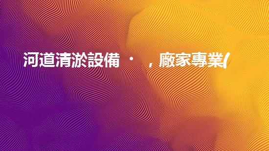 河道清淤設備，廠家專業(yè)保障水質清潔